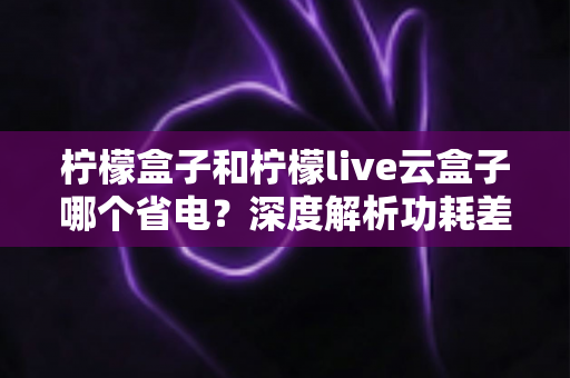 柠檬盒子和柠檬live云盒子哪个省电?深度解析功耗差异与实用省电指南 柠檬盒子和柠檬live云盒子哪个省电?深度解析功耗差异与实用省电指南