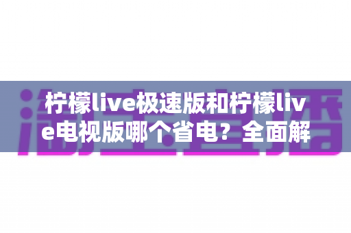 柠檬live极速版和柠檬live电视版哪个省电？全面解析两大版本功耗差异与省电攻略