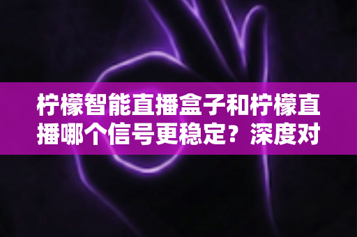 柠檬智能直播盒子和柠檬直播哪个信号更稳定？深度对比解析助你打造不卡顿的直播间