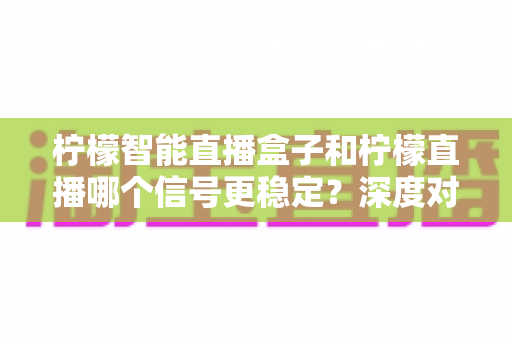 柠檬智能直播盒子和柠檬直播哪个信号更稳定？深度对比解析助你打造不卡顿的直播间