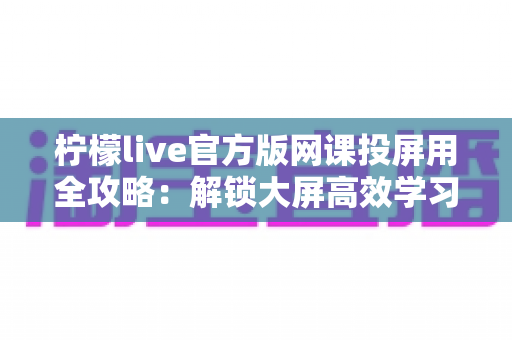 柠檬live官方版网课投屏用全攻略:解锁大屏高效学习新体验 柠檬live官方版网课投屏用全攻略:解锁大屏高效学习新体验