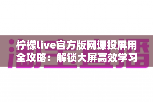 柠檬live官方版网课投屏用全攻略:解锁大屏高效学习新体验 柠檬live官方版网课投屏用全攻略:解锁大屏高效学习新体验