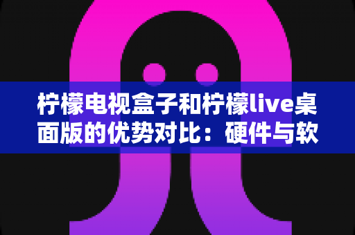 柠檬电视盒子和柠檬live桌面版的优势对比：硬件与软件谁更胜一筹？深度选购指南全面解析