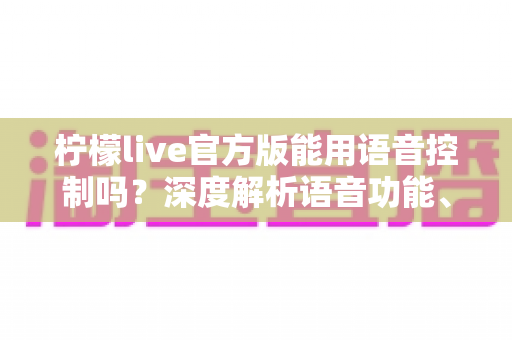 柠檬live官方版能用语音控制吗？深度解析语音功能、使用教程与实用技巧全指南