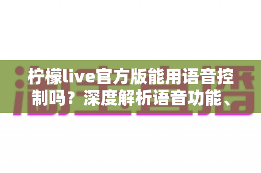 柠檬live官方版能用语音控制吗？深度解析语音功能、使用教程与实用技巧全指南
