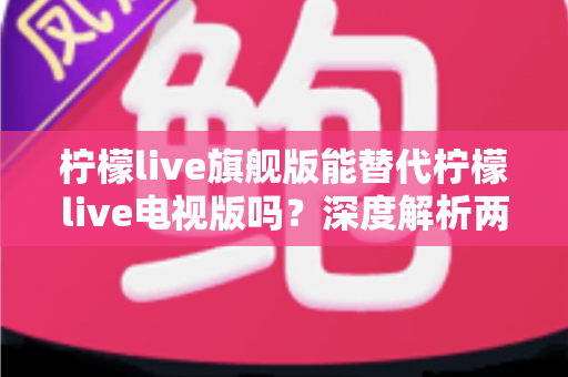 柠檬live旗舰版能替代柠檬live电视版吗？深度解析两款版本差异与选择全攻略