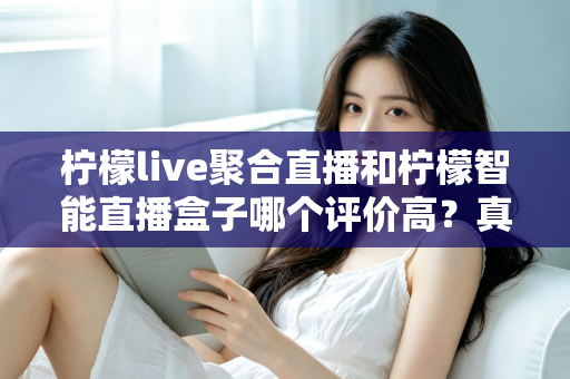 柠檬live聚合直播和柠檬智能直播盒子哪个评价高？真实口碑深度对比评测与选购避坑指南