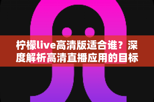 柠檬live高清版适合谁?深度解析高清直播应用的目标用户群体与最佳使用场景 柠檬live高清版适合谁?深度解析高清直播应用的目标用户群体与最佳使用场景