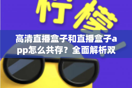 高清直播盒子和直播盒子app怎么共存?全面解析双端协同使用方案与实用技巧 高清直播盒子和直播盒子app怎么共存?全面解析双端协同使用方案与实用技巧