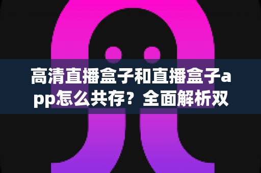 高清直播盒子和直播盒子app怎么共存?全面解析双端协同使用方案与实用技巧 高清直播盒子和直播盒子app怎么共存?全面解析双端协同使用方案与实用技巧
