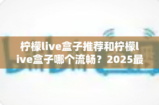 柠檬live盒子推荐和柠檬live盒子哪个流畅？2025最新选购指南与流畅度全面实测解析