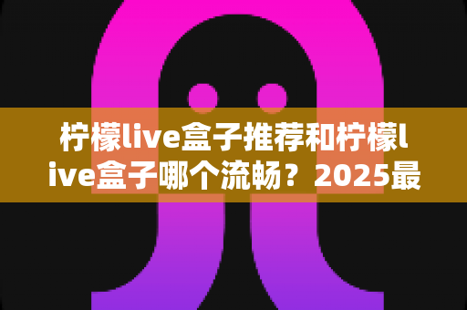 柠檬live盒子推荐和柠檬live盒子哪个流畅？2025最新选购指南与流畅度全面实测解析