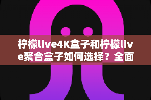 柠檬live4K盒子和柠檬live聚合盒子如何选择?全面对比评测助你轻松选购心仪电视盒子 柠檬live4K盒子和柠檬live聚合盒子如何选择?全面对比评测助你轻松选购心仪电视盒子