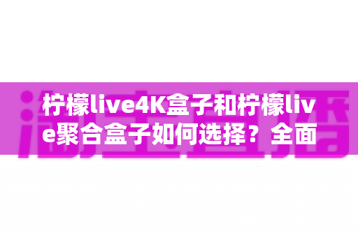 柠檬live4K盒子和柠檬live聚合盒子如何选择?全面对比评测助你轻松选购心仪电视盒子 柠檬live4K盒子和柠檬live聚合盒子如何选择?全面对比评测助你轻松选购心仪电视盒子