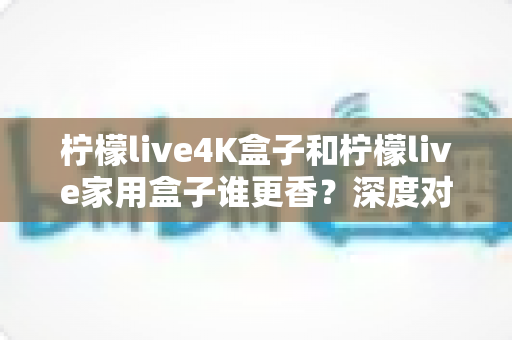 柠檬live4K盒子和柠檬live家用盒子谁更香？深度对比帮你选对不踩坑