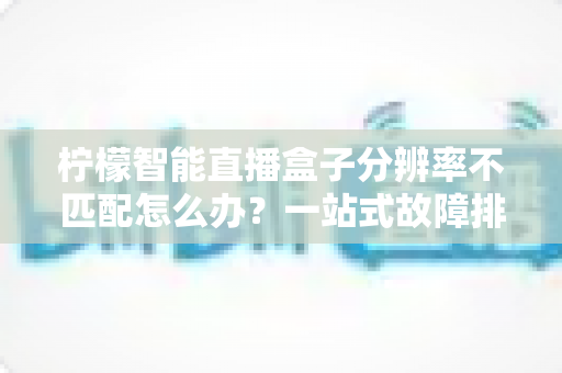 柠檬智能直播盒子分辨率不匹配怎么办?一站式故障排查与解决全攻略 柠檬智能直播盒子分辨率不匹配怎么办?一站式故障排查与解决全攻略