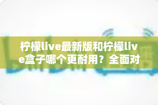 柠檬live最新版和柠檬live盒子哪个更耐用?全面对比分析与选购指南,帮你找到真正经久耐用的那一款 柠檬live最新版和柠檬live盒子哪个更耐用?全面对比分析与选购指南,帮你找到真正经久耐用的那一款