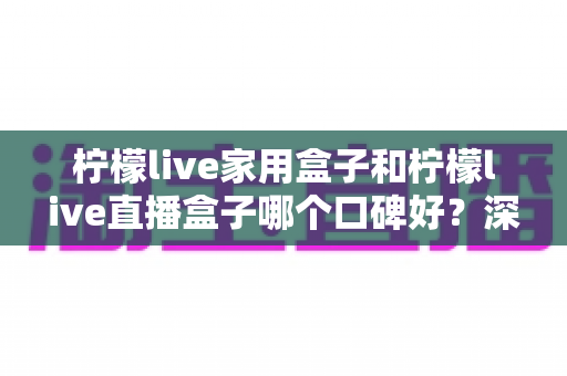 柠檬live家用盒子和柠檬live直播盒子哪个口碑好？深度对比帮你选对不踩坑