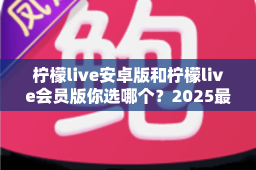 柠檬live安卓版和柠檬live会员版你选哪个？2025最全对比测评帮你秒下决定