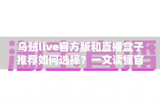 乌贼live官方版和直播盒子推荐如何选择?一文读懂官方版与直播盒子的区别与避坑指南 乌贼live官方版和直播盒子推荐如何选择?一文读懂官方版与直播盒子的区别与避坑指南