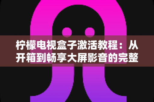 柠檬电视盒子激活教程:从开箱到畅享大屏影音的完整新手指南 柠檬电视盒子激活教程:从开箱到畅享大屏影音的完整新手指南
