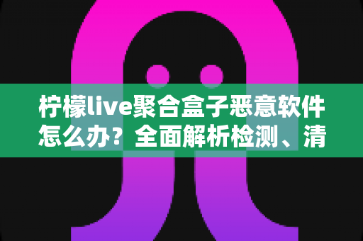 柠檬live聚合盒子恶意软件怎么办？全面解析检测、清除与防范的完整实用指南