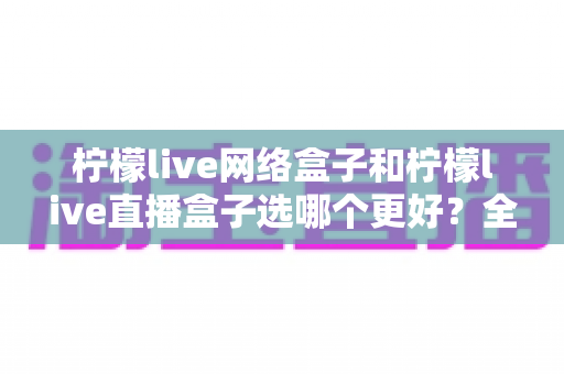 柠檬live网络盒子和柠檬live直播盒子选哪个更好？全方位对比与实用选购避坑指南