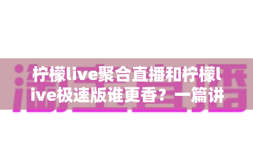 柠檬live聚合直播和柠檬live极速版谁更香？一篇讲透两者差异的实用指南