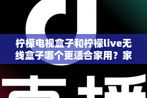 柠檬电视盒子和柠檬live无线盒子哪个更适合家用？家庭选购深度评测与实用指南