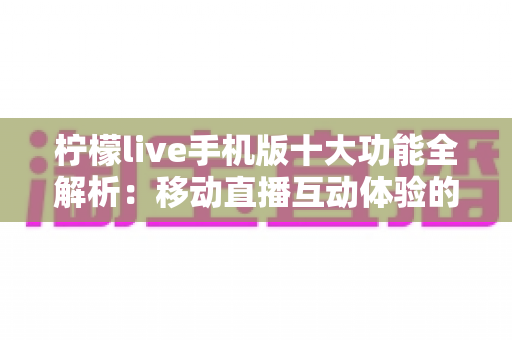 柠檬live手机版十大功能全解析：移动直播互动体验的全方位升级指南