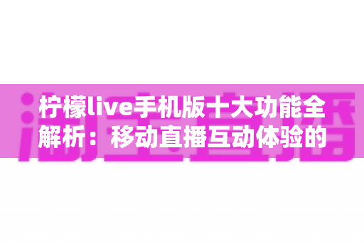 柠檬live手机版十大功能全解析：移动直播互动体验的全方位升级指南