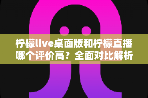 柠檬live桌面版和柠檬直播哪个评价高?全面对比解析助你选出更优版本 柠檬live桌面版和柠檬直播哪个评价高?全面对比解析助你选出更优版本