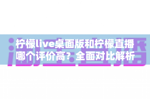 柠檬live桌面版和柠檬直播哪个评价高？全面对比解析助你选出更优版本