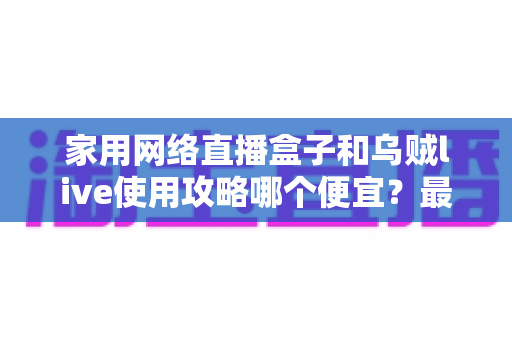 家用网络直播盒子和乌贼live使用攻略哪个便宜?最全省钱对比与实操指南 家用网络直播盒子和乌贼live使用攻略哪个便宜?最全省钱对比与实操指南