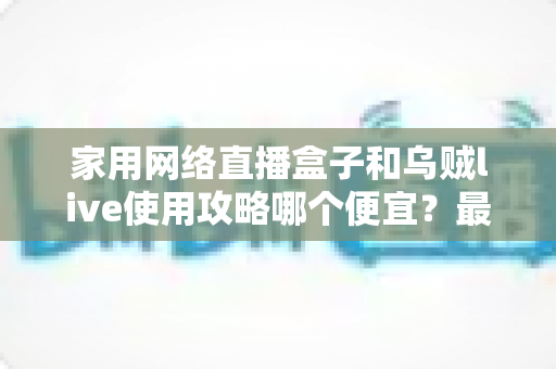 家用网络直播盒子和乌贼live使用攻略哪个便宜?最全省钱对比与实操指南 家用网络直播盒子和乌贼live使用攻略哪个便宜?最全省钱对比与实操指南