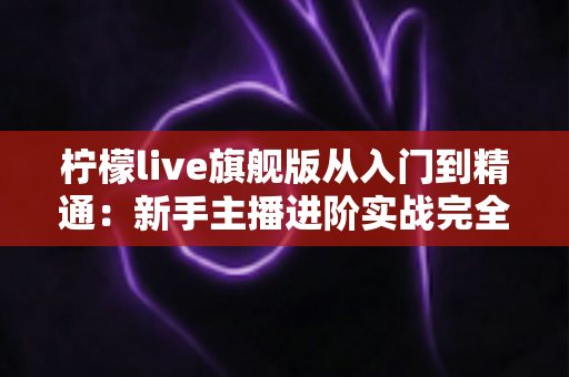 柠檬live旗舰版从入门到精通：新手主播进阶实战完全指南
