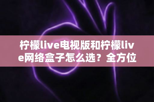 柠檬live电视版和柠檬live网络盒子怎么选?全方位对比分析与实用选购指南 柠檬live电视版和柠檬live网络盒子怎么选?全方位对比分析与实用选购指南