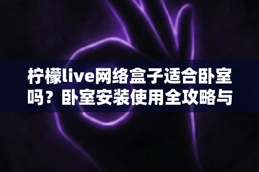 柠檬live网络盒子适合卧室吗?卧室安装使用全攻略与实用选购指南 柠檬live网络盒子适合卧室吗?卧室安装使用全攻略与实用选购指南