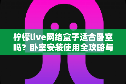 柠檬live网络盒子适合卧室吗?卧室安装使用全攻略与实用选购指南 柠檬live网络盒子适合卧室吗?卧室安装使用全攻略与实用选购指南