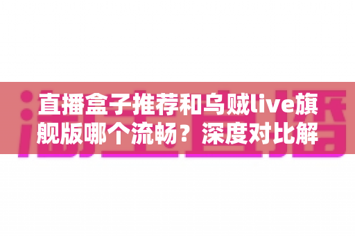 直播盒子推荐和乌贼live旗舰版哪个流畅？深度对比解析与流畅观看全指南