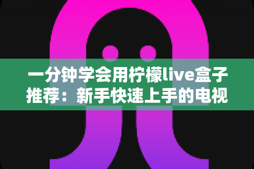 一分钟学会用柠檬live盒子推荐：新手快速上手的电视盒子选购与使用全攻略