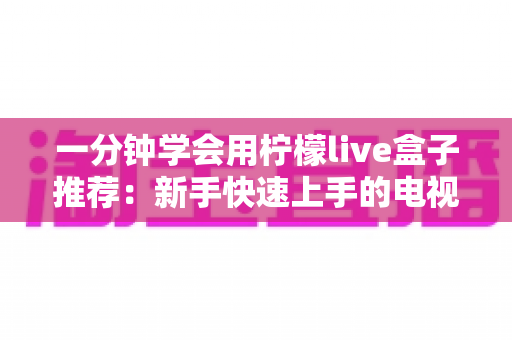 一分钟学会用柠檬live盒子推荐：新手快速上手的电视盒子选购与使用全攻略