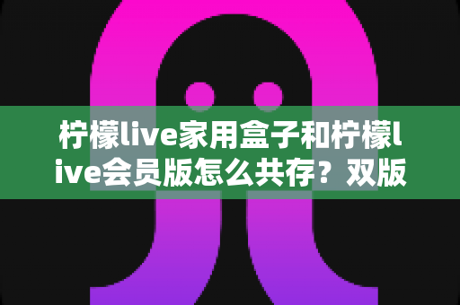 柠檬live家用盒子和柠檬live会员版怎么共存?双版本兼容安装与使用全攻略 柠檬live家用盒子和柠檬live会员版怎么共存?双版本兼容安装与使用全攻略