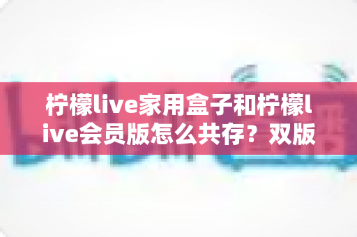 柠檬live家用盒子和柠檬live会员版怎么共存?双版本兼容安装与使用全攻略 柠檬live家用盒子和柠檬live会员版怎么共存?双版本兼容安装与使用全攻略