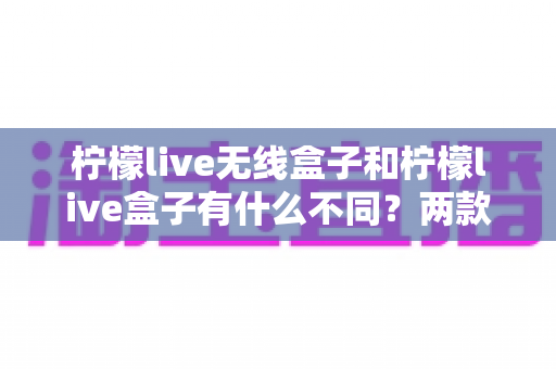 柠檬live无线盒子和柠檬live盒子有什么不同?两款设备全方位对比解析与实用选购指南 柠檬live无线盒子和柠檬live盒子有什么不同?两款设备全方位对比解析与实用选购指南