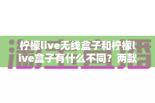 柠檬live无线盒子和柠檬live盒子有什么不同？两款设备全方位对比解析与实用选购指南