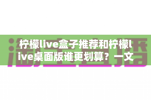柠檬live盒子推荐和柠檬live桌面版谁更划算?一文看懂价格、功能与适用场景的全面对比指南 柠檬live盒子推荐和柠檬live桌面版谁更划算?一文看懂价格、功能与适用场景的全面对比指南