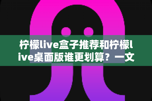 柠檬live盒子推荐和柠檬live桌面版谁更划算?一文看懂价格、功能与适用场景的全面对比指南 柠檬live盒子推荐和柠檬live桌面版谁更划算?一文看懂价格、功能与适用场景的全面对比指南