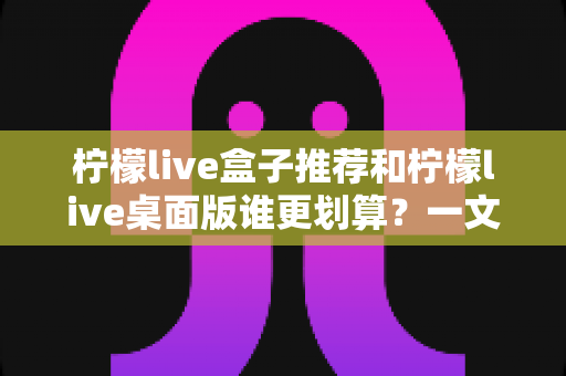 柠檬live盒子推荐和柠檬live桌面版谁更划算？一文看懂价格、功能与适用场景的全面对比指南