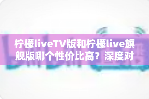柠檬liveTV版和柠檬live旗舰版哪个性价比高？深度对比分析帮你选对不选贵